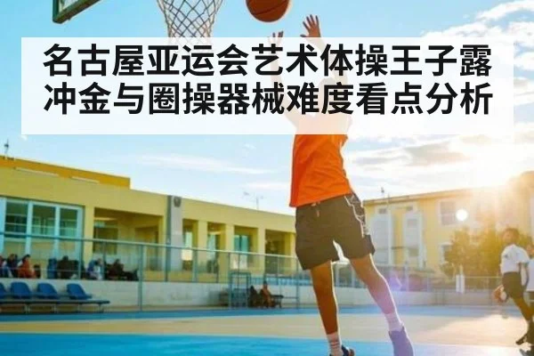 名古屋亚运会艺术体操王子露冲金与圈操器械难度看点分析（Kaiyun Sports）