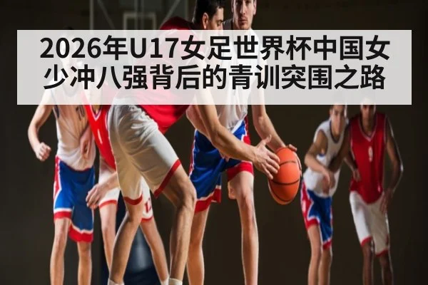2026年U17女足世界杯中国女少冲八强背后的青训突围之路
